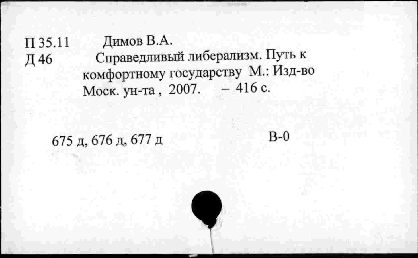 ﻿П 35.11 Димов В.А.
Д 46 Справедливый либерализм. Путь к комфортному государству М.: Изд-во Моск, ун-та, 2007.	- 416 с.
675 д, 676 д, 677 д
В-0